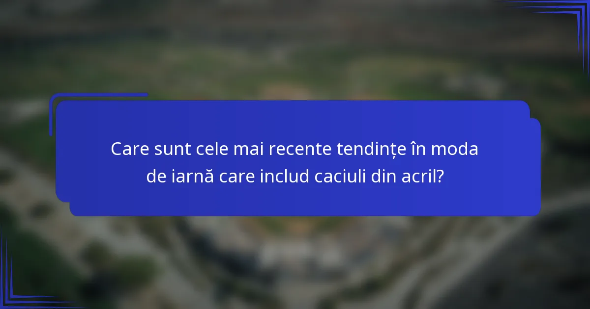 Care sunt cele mai recente tendințe în moda de iarnă care includ caciuli din acril?