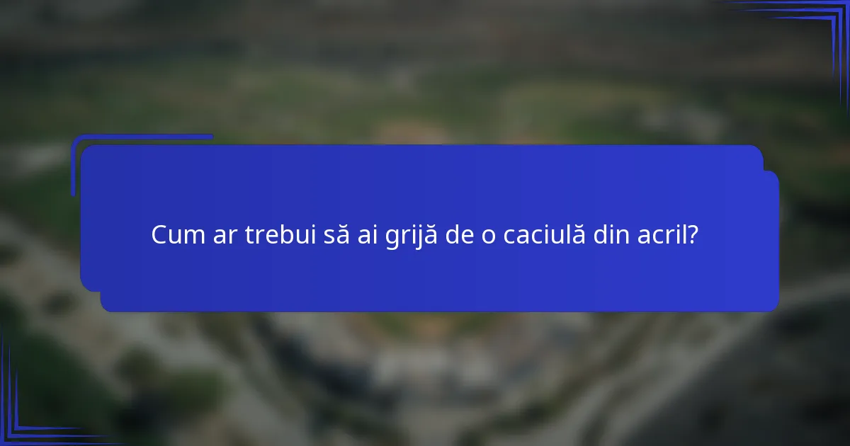 Cum ar trebui să ai grijă de o caciulă din acril?