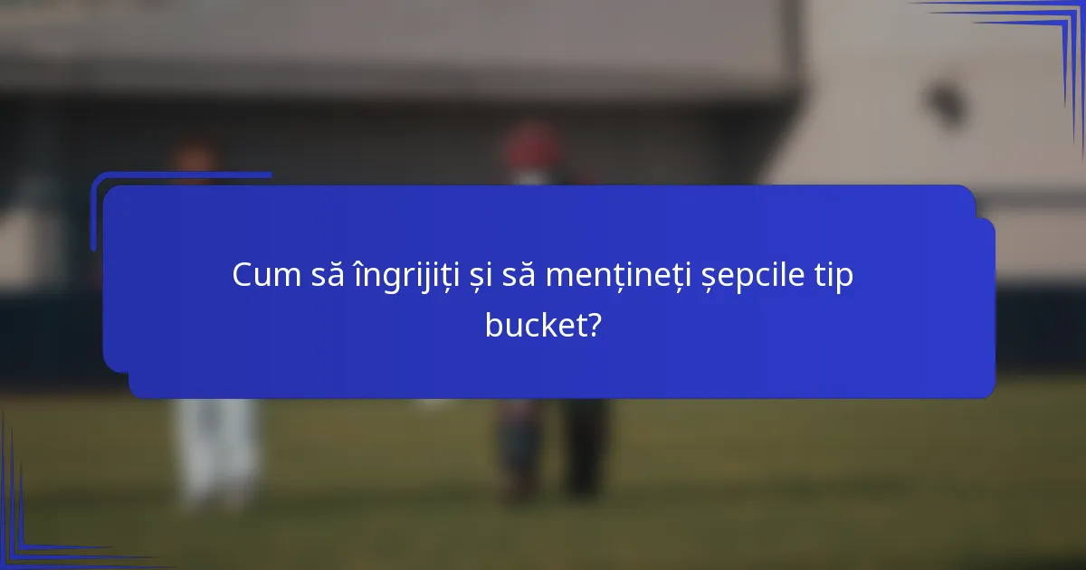 Cum să îngrijiți și să mențineți șepcile tip bucket?